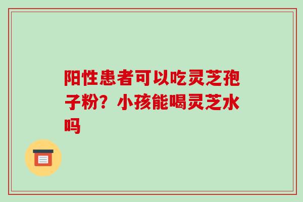 阳性患者可以吃灵芝孢子粉?小孩能喝灵芝水吗