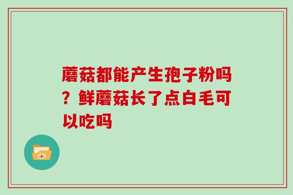 蘑菇都能产生孢子粉吗?鲜蘑菇长了点白毛可以吃吗