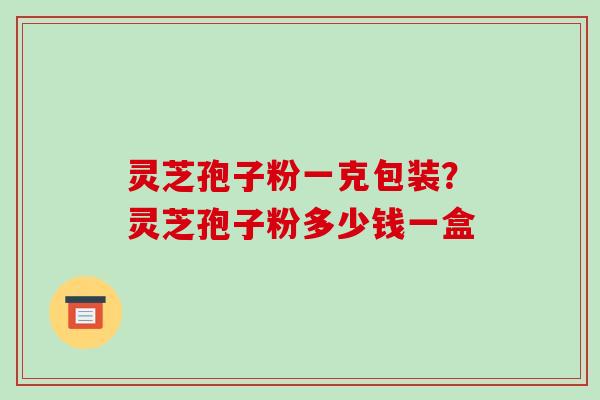 灵芝孢子粉一克包装?灵芝孢子粉多少钱一盒