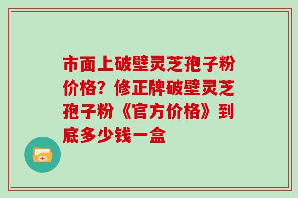 市面上破壁灵芝孢子粉价格?修正牌破壁灵芝孢子粉《官方价格》到底多少钱一盒