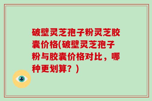 破壁灵芝孢子粉灵芝胶囊价格(破壁灵芝孢子粉与胶囊价格对比，哪种更划算？)