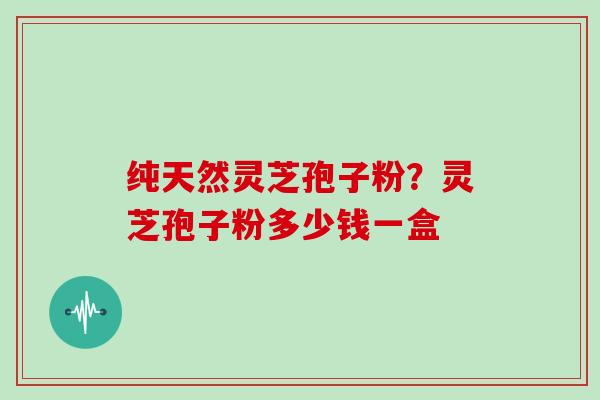 纯天然灵芝孢子粉?灵芝孢子粉多少钱一盒