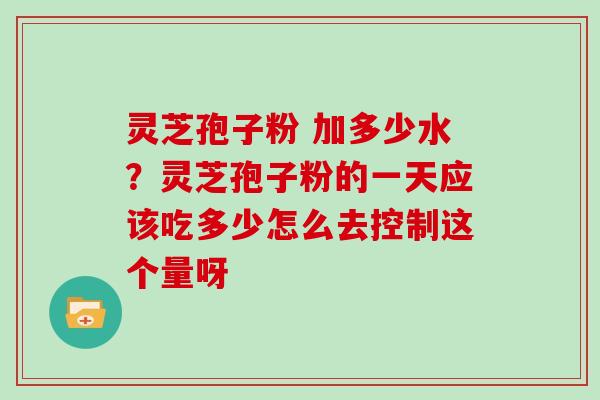 灵芝孢子粉 加多少水?灵芝孢子粉的一天应该吃多少怎么去控制这个量呀