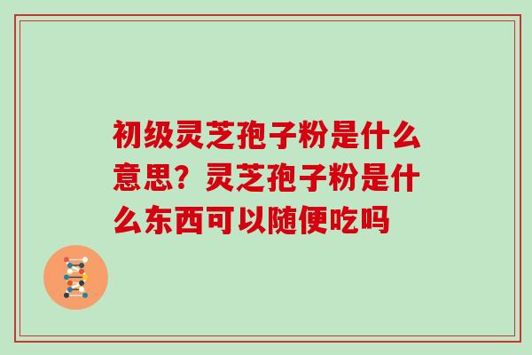 初级灵芝孢子粉是什么意思?灵芝孢子粉是什么东西可以随便吃吗