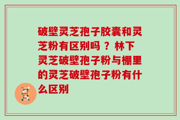破壁灵芝孢子胶囊和灵芝粉有区别吗 ?林下灵芝破壁孢子粉与棚里的灵芝破壁孢子粉有什么区别