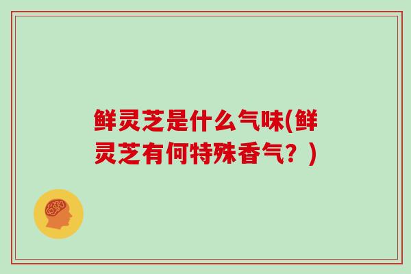 鲜灵芝是什么气味(鲜灵芝有何特殊香气?)
