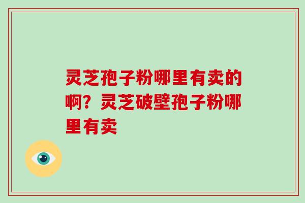 灵芝孢子粉哪里有卖的啊?灵芝破壁孢子粉哪里有卖