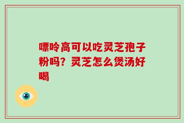 嘌呤高可以吃灵芝孢子粉吗?灵芝怎么煲汤好喝