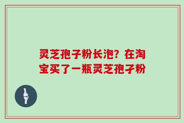 灵芝孢子粉长泡?在淘宝买了一瓶灵芝孢孑粉