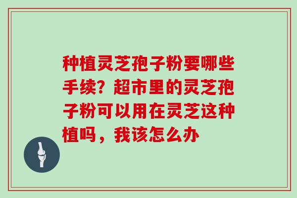 种植灵芝孢子粉要哪些手续？超市里的灵芝孢子粉可以用在灵芝这种植吗，我该怎么办