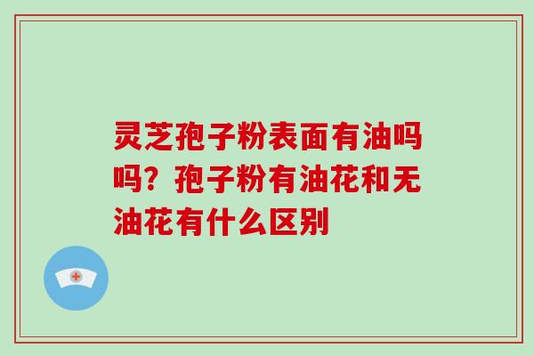 灵芝孢子粉表面有油吗吗？孢子粉有油花和无油花有什么区别