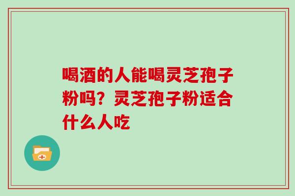 喝酒的人能喝灵芝孢子粉吗?灵芝孢子粉适合什么人吃