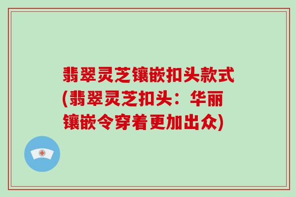翡翠灵芝镶嵌扣头款式(翡翠灵芝扣头:华丽镶嵌令穿着更加出众)