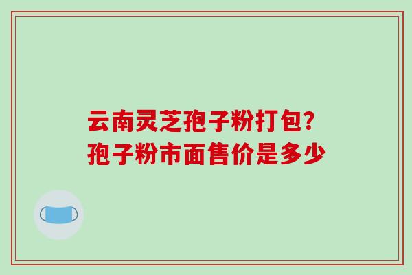 云南灵芝孢子粉打包?孢子粉市面售价是多少