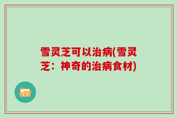 雪灵芝可以治病(雪灵芝:神奇的治病食材)