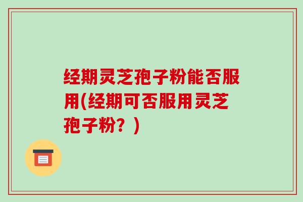 经期灵芝孢子粉能否服用(经期可否服用灵芝孢子粉?)