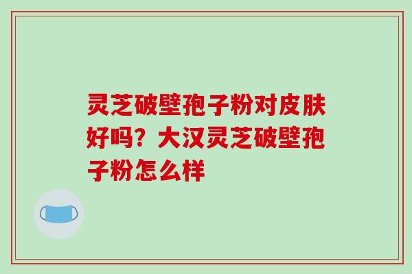 灵芝破壁孢子粉对皮肤好吗?大汉灵芝破壁孢子粉怎么样
