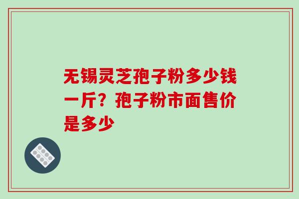 无锡灵芝孢子粉多少钱一斤?孢子粉市面售价是多少