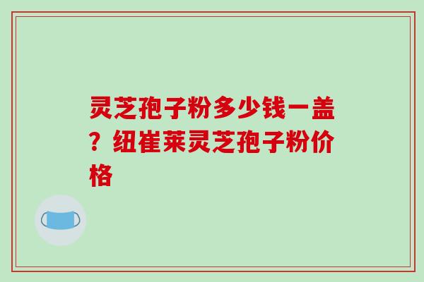 灵芝孢子粉多少钱一盖?纽崔莱灵芝孢子粉价格