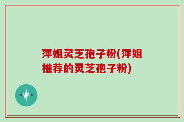 萍姐灵芝孢子粉(萍姐推荐的灵芝孢子粉)