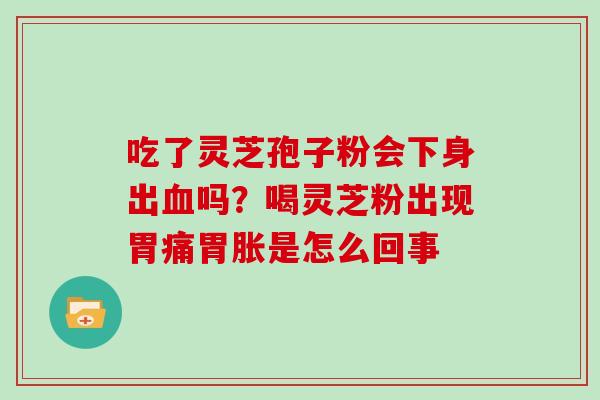 吃了灵芝孢子粉会下身出血吗?喝灵芝粉出现胃痛胃胀是怎么回事