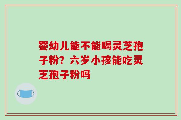 婴幼儿能不能喝灵芝孢子粉?六岁小孩能吃灵芝孢子粉吗
