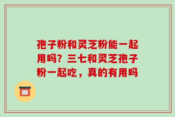 孢子粉和灵芝粉能一起用吗?三七和灵芝孢子粉一起吃,真的有用吗