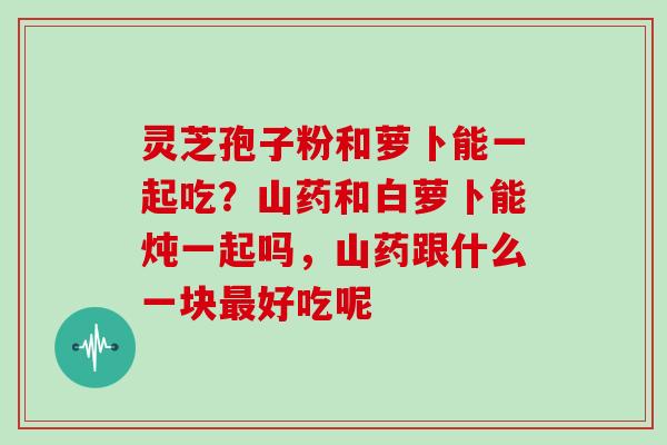 灵芝孢子粉和萝卜能一起吃?山药和白萝卜能炖一起吗,山药跟什么一块最好吃呢