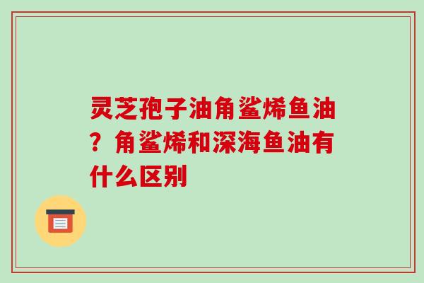 灵芝孢子油角鲨烯鱼油?角鲨烯和深海鱼油有什么区别