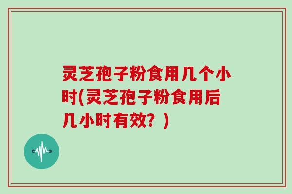 灵芝孢子粉食用几个小时(灵芝孢子粉食用后几小时有效?)