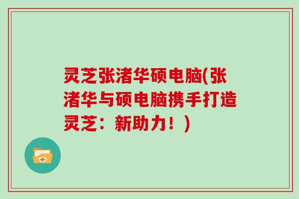 灵芝张渚华硕电脑(张渚华与硕电脑携手打造灵芝:新助力!)