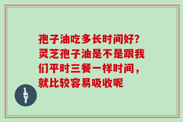 孢子油吃多长时间好?灵芝孢子油是不是跟我们平时三餐一样时间,就比较容易吸收呢