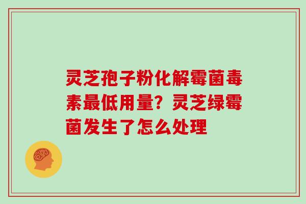 灵芝孢子粉化解霉菌毒素最低用量？灵芝绿霉菌发生了怎么处理