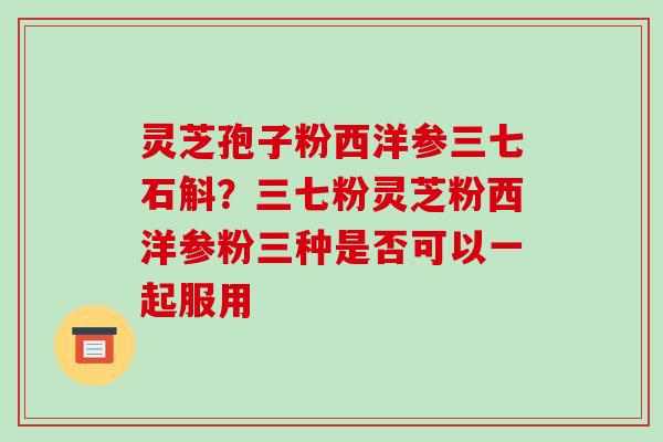灵芝孢子粉西洋参三七石斛?三七粉灵芝粉西洋参粉三种是否可以一起服用