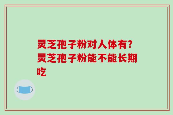 灵芝孢子粉对人体有？灵芝孢子粉能不能长期吃