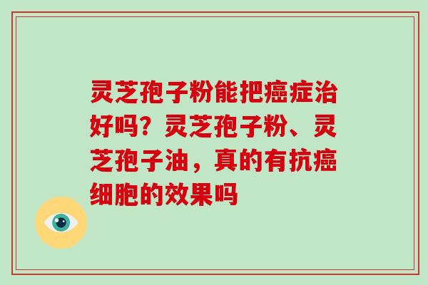 灵芝孢子粉能把癌症治好吗?灵芝孢子粉、灵芝孢子油,真的有抗癌细胞的效果吗