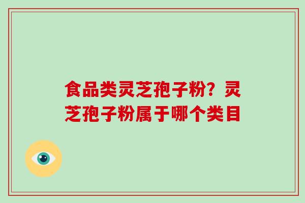 食品类灵芝孢子粉？灵芝孢子粉属于哪个类目