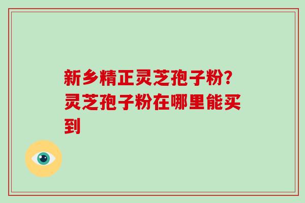 新乡精正灵芝孢子粉?灵芝孢子粉在哪里能买到