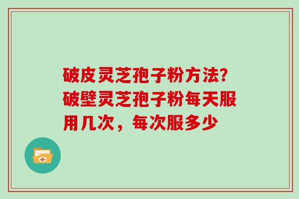 破皮灵芝孢子粉方法?破壁灵芝孢子粉每天服用几次,每次服多少