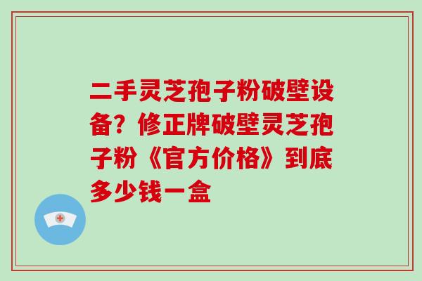 二手灵芝孢子粉破壁设备?修正牌破壁灵芝孢子粉《官方价格》到底多少钱一盒
