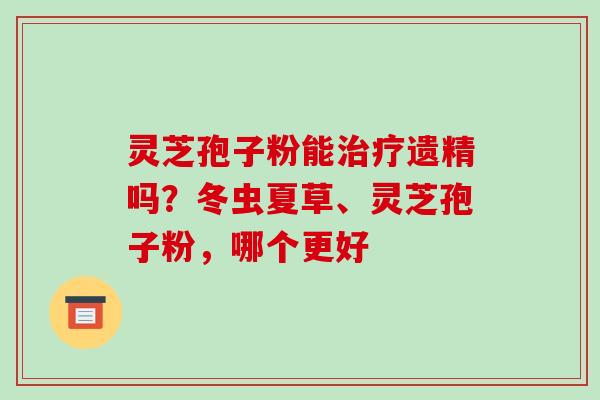 灵芝孢子粉能治疗遗精吗?冬虫夏草、灵芝孢子粉,哪个更好
