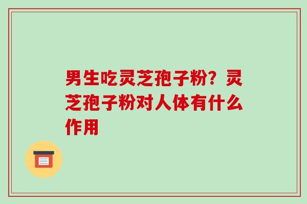 男生吃灵芝孢子粉？灵芝孢子粉对人体有什么作用