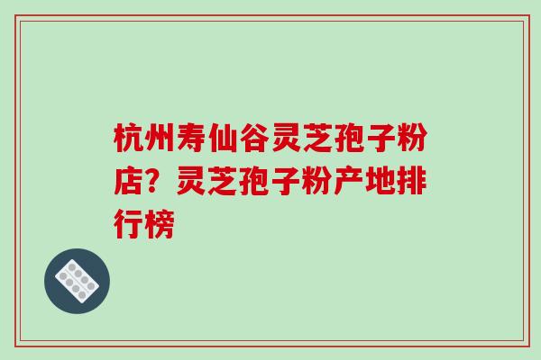 杭州寿仙谷灵芝孢子粉店?灵芝孢子粉产地排行榜