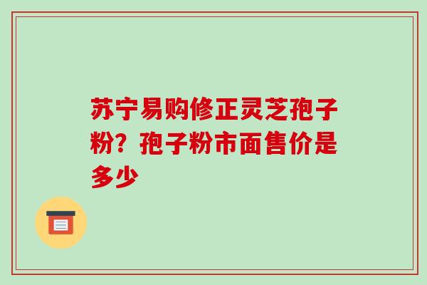 苏宁易购修正灵芝孢子粉?孢子粉市面售价是多少