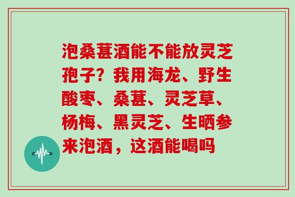 泡桑葚酒能不能放灵芝孢子?我用海龙、野生酸枣、桑葚、灵芝草、杨梅、黑灵芝、生晒参来泡酒,这酒能喝吗