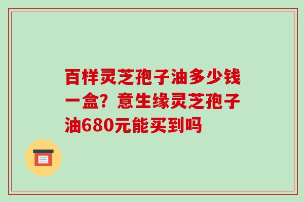 百样灵芝孢子油多少钱一盒?意生缘灵芝孢子油680元能买到吗
