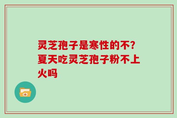 灵芝孢子是寒性的不?夏天吃灵芝孢子粉不上火吗