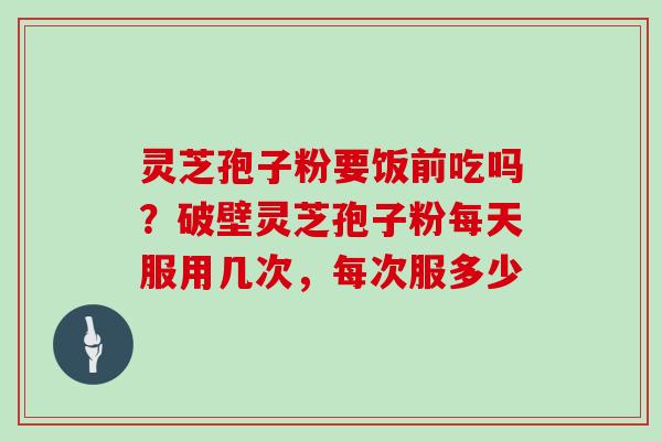 灵芝孢子粉要饭前吃吗?破壁灵芝孢子粉每天服用几次,每次服多少