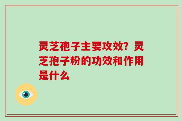 灵芝孢子主要攻效？灵芝孢子粉的功效和作用是什么