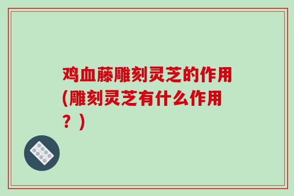 鸡血藤雕刻灵芝的作用(雕刻灵芝有什么作用?)